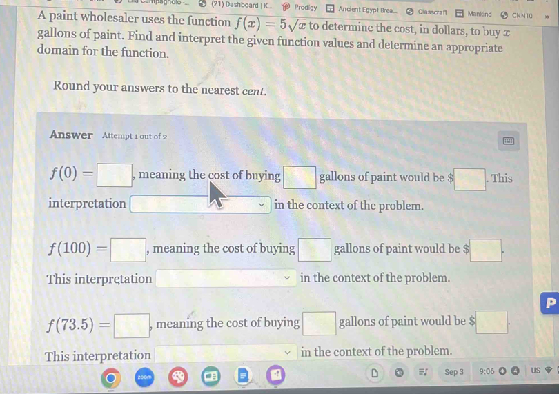 Campagnelo (21) Dashboard | K... Prodigy Ancient Egypt Brea Classcraf Mankind CNN10
A paint wholesaler uses the function f(x)=5sqrt(x) to determine the cost, in dollars, to buy æ
gallons of paint. Find and interpret the given function values and determine an appropriate
domain for the function.
Round your answers to the nearest cent.
Answer Attempt 1 out of 2
f(0)=□ , meaning the cost of buying □ gallons of paint would be $ □. This
interpretation □ in the context of the problem.
f(100)=□ , meaning the cost of buying □ gallons of paint would be $ □. 
This interpretation in the context of the problem.
P
f(73.5)=□ , meaning the cost of buying □ gallons of paint would be $ □°
This interpretation in the context of the problem.
Sep 3 9:06 US