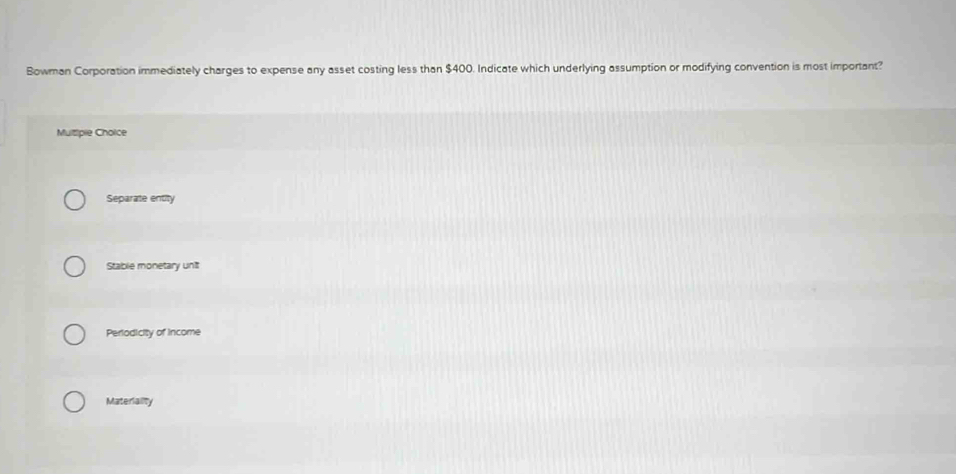 Bowman Corporation immediately charges to expense any asset costing less than $400. Indicate which underlying assumption or modifying convention is most important?
Mutipie Choice
Separate entity
Stable monetary unit
Periodicity of income
Materiality