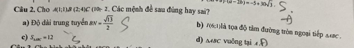 (a-2b)=-5+30sqrt(3). 
Câu 2, Cho A(1:1)B( (2:4) C (10~ 2. Các mệnh đề sau đúng hay sai?
a) Độ dài trung tuyến & BN= sqrt(13)/2 
b) I(6;1) là tọa độ tâm đường tròn ngoại tiếp Mac.
d)
c) S_△ BC=12 △ ABC vuôr gtai4.F)