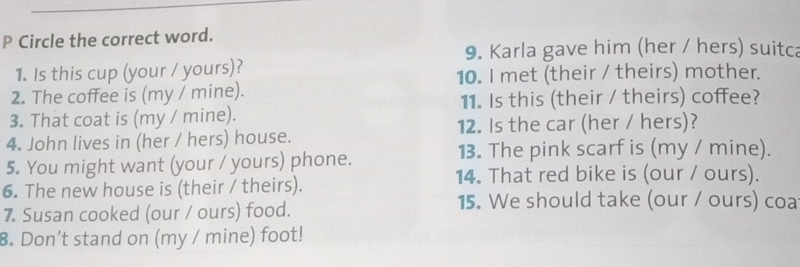 Circle the correct word. 
9. Karla gave him (her / hers) suitca 
1. Is this cup (your / yours)? 
10. I met (their / theirs) mother. 
2. The coffee is (my / mine). 
11. Is this (their / theirs) coffee? 
3. That coat is (my / mine). 
12. Is the car (her / hers)? 
4. John lives in (her / hers) house. 
5. You might want (your / yours) phone. 
13. The pink scarf is (my / mine). 
14. That red bike is (our / ours). 
6. The new house is (their / theirs). 
7. Susan cooked (our / ours) food. 
15. We should take (our / ours) coa 
8. Don’t stand on (my / mine) foot!