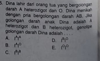 Dina lahir dari orang tua yang bergolongan
darah A heterozigot dan O. Dina menikah
dengan pria bergolongan darah AB. Jik
golongan darah anak Dina adalah A
heterozigot dan B heterozigot, genotipe
golongan darah Dina adalah . . . .
A. l^Al^A D. l^Bl^O
B. l^Al^O E. 1°1°
C. l^8l^8