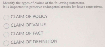 Identify the types of claims of the following statements.
It is important to preserve endangered species for future generations.
CLAIM OF POLICY
CLAIM OF VALUE
CLAIM OF FACT
CLAIM OF DEFINITION