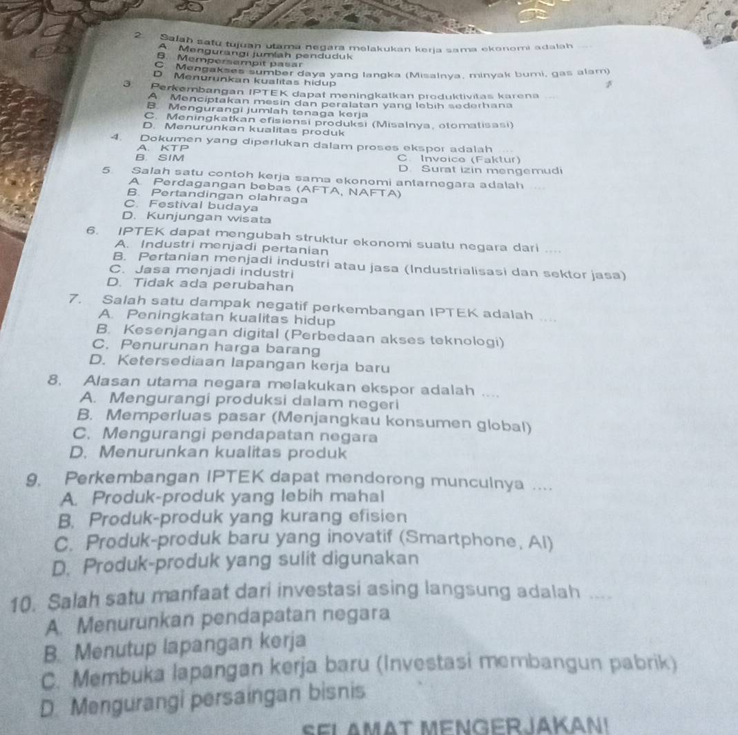 Salah safú tujuan utama negara melakukan keria sama ekonomi adalah
A Mengurangi jumlah penduduk
B. Mempersempit pasar
Mengakses sumber daya yang langka (Misalnya, minyak bumi, gas alam)
D. Menurunkan kualitas hidup
3 Perkembangan IPTEK dapat meningkatkan produktivitas karena .-
A Menciptakan mesin dan peralatan yang lebih sederhana
B. Mengurangi jumlah tenaga kerja
C. Meningkatkan efisiensi produksi (Misalnya, otomatisasi)
D. Menurunkan kualitas produk
4. Dokumen yang diperlukan dalam proses ekspor adalah
A. KTP
B. SIM C. Invoice (Faktur)
D. Surat izin mengemudi
5. Salah satu contoh kerja sama ekonomi antarnegara adalah
A. Perdagangan bebas (AFTA, NAFTA)
B. Pertandingan olahraga
C. Festival budaya
D. Kunjungan wisata
6. IPTEK dapat mengubah struktur ekonomi suatu negara dari ....
A. Industri menjadi pertanian
B. Pertanian menjadi industri atau jasa (Industrialisasi dan sektor jasa)
C. Jasa menjadi industri
D. Tidak ada perubahan
7. Salah satu dampak negatif perkembangan IPTEK adalah ....
A. Peningkatan kualitas hidup
B. Kesenjangan digital (Perbedaan akses teknologi)
C. Penurunan harga barang
D. Ketersediaan lapangan kerja baru
8. Alasan utama negara melakukan ekspor adalah ....
A. Mengurangi produksi dalam negeri
B. Memperluas pasar (Menjangkau konsumen global)
C. Mengurangi pendapatan negara
D. Menurunkan kualitas produk
9. Perkembangan IPTEK dapat mendorong munculnya ....
A. Produk-produk yang lebih mahal
B. Produk-produk yang kurang efisien
C. Produk-produk baru yang inovatif (Smartphone, Al)
D. Produk-produk yang sulit digunakan
10. Salah satu manfaat dari investasi asing langsung adalah ....
A. Menurunkan pendapatan negara
B. Menutup lapangan kerja
C. Membuka lapangan kerja baru (Investasi membangun pabrik)
D. Mengurangi persaingan bisnis
Sel AmAt MENGERJAKan!