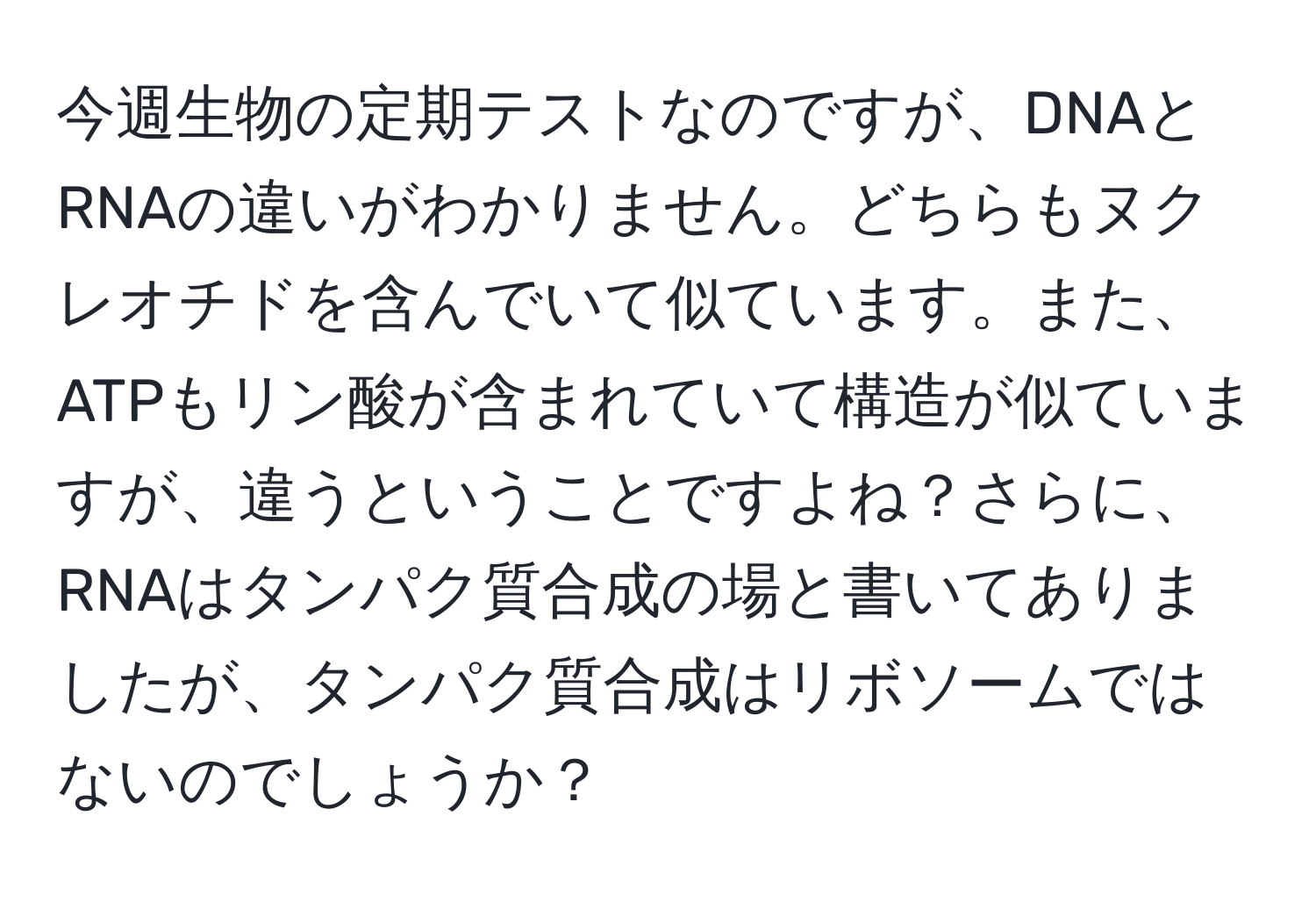 今週生物の定期テストなのですが、DNAとRNAの違いがわかりません。どちらもヌクレオチドを含んでいて似ています。また、ATPもリン酸が含まれていて構造が似ていますが、違うということですよね？さらに、RNAはタンパク質合成の場と書いてありましたが、タンパク質合成はリボソームではないのでしょうか？