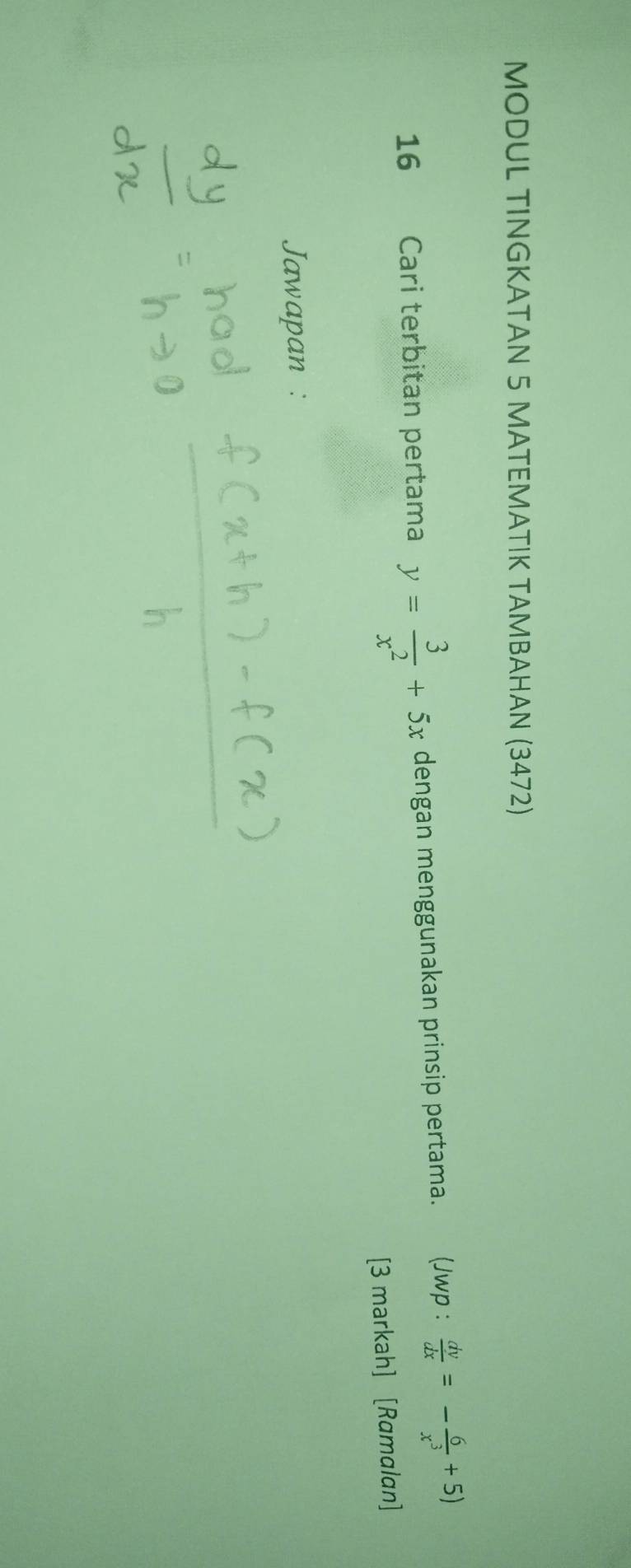 MODUL TINGKATAN 5 MATEMATIK TAMBAHAN (3472) 
16 Cari terbitan pertama y= 3/x^2 +5x dengan menggunakan prinsip pertama. (Jwp :  dv/dx =- 6/x^3 +5)
[3 markah] [Ramalan] 
Jawapan :