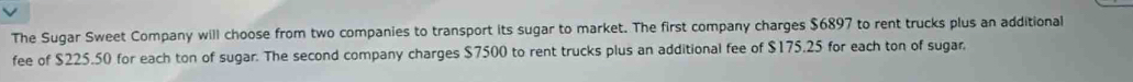 The Sugar Sweet Company will choose from two companies to transport its sugar to market. The first company charges $6897 to rent trucks plus an additional 
fee of $225.50 for each ton of sugar. The second company charges $7500 to rent trucks plus an additional fee of $175.25 for each ton of sugar.