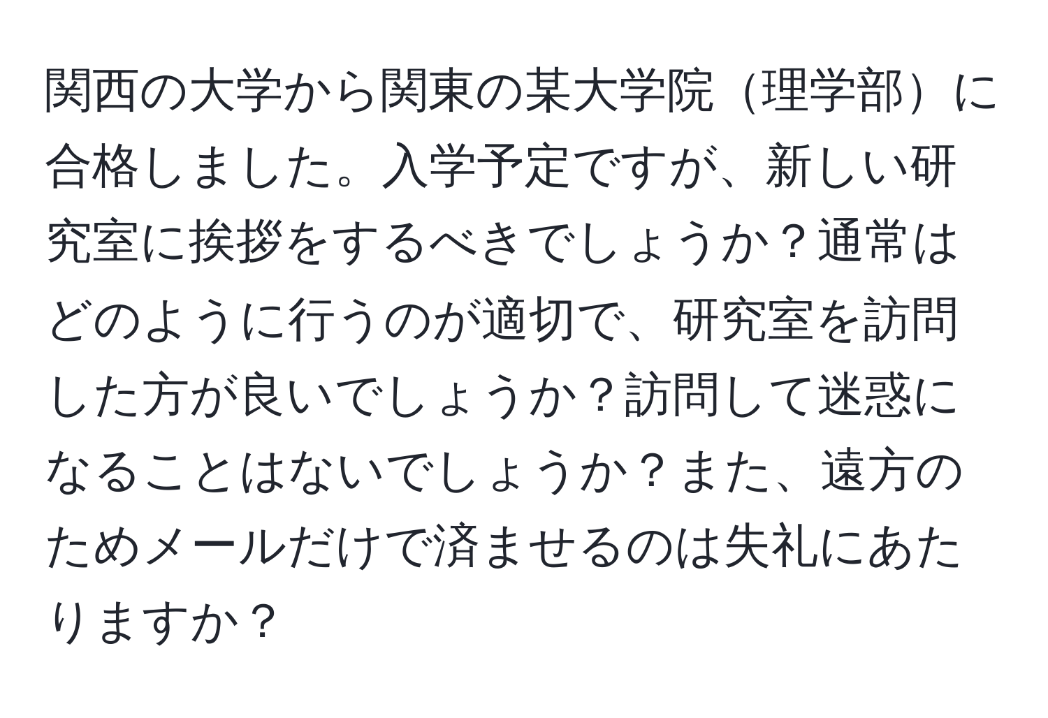 関西の大学から関東の某大学院理学部に合格しました。入学予定ですが、新しい研究室に挨拶をするべきでしょうか？通常はどのように行うのが適切で、研究室を訪問した方が良いでしょうか？訪問して迷惑になることはないでしょうか？また、遠方のためメールだけで済ませるのは失礼にあたりますか？