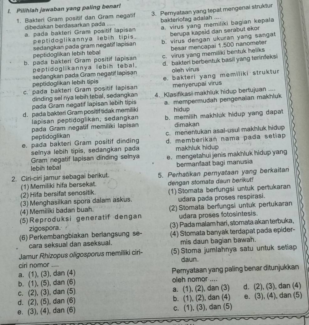 Pilihlah jawaban yang paling benar!
1. Bakteri Gram positif dan Gram negatif 3. Pernyataan yang tepat mengenai struktur
dibedakan berdasarkan pada .... bakteriofag adalah ..
a. pada bakteri Gram positif lapisan a. virus yang memiliki bagian kepala
peptidoglikannya lebih tipis, berupa kapsid dan serabut ekor
sedangkan pada gram negatif lapisan b. virus dengan ukuran yang sangat
peptidoglikan lebih tebal besar mencapai 1.500 nanometer
b. pada bakteri Gram positif lapisan c. virus yang memiliki bentuk heliks
peptidoglikannya lebih tebal, d. bakteri berbentuk basil yang terinfeksi
sedangkan pada Gram negatif lapisan oleh virus
peptidoglikan lebih tipis e. bakteri yang memiliki struktur
c. pada bakteri Gram positif lapisan menyerupai virus
dinding sel nya lebih tebal, sedangkan 4. Klasifikasi makhluk hidup bertujuan ....
pada Gram negatif lapisan lebih tipis a. mempermudah pengenalan makhluk
d. pada bakteri Gram positif tidak memiliki hidup
lapisan peptidoglikan, sedangkan b. memilih makhluk hidup yang dapat
pada Gram negatif memiliki lapisan dimakan
peptidoglikan c. menentukan asal-usul makhluk hidup
e. pada bakteri Gram positif dinding d. memberikan nama pada setiap
selnya lebih tipis, sedangkan pada makhluk hidup
Gram negatif lapisan dinding selnya e. mengetahui jenis makhluk hidup yang
lebih tebal bermanfaat bagi manusia
2. Ciri-ciri jamur sebagai berikut. 5. Perhatikan pernyataan yang berkaitan
(1) Memiliki hifa bersekat.
dengan stomata daun berikut!
(2) Hifa bersifat senositik. (1) Stomata berfungsi untuk pertukaran
(3) Menghasilkan spora dalam askus. udara pada proses respirasi.
(4) Memiliki badan buah. (2) Stomata berfungsi untuk pertukaran
(5)Reproduksi generatif dengan udara proses fotosintesis.
zigospora. (3) Pada malam hari, stomata akan terbuka,
(6) Perkembangbiakan berlangsung se- (4) Stomata banyak terdapat pada epider-
cara seksual dan aseksual. mis daun bagian bawah.
Jamur Rhizopus oligosporus memiliki ciri- (5) Stoma jumlahnya satu untuk setiap
daun.
ciri nomor ....
a. (1), (3), dan (4) Pernyataan yang paling benar ditunjukkan
b. (1), (5), dan (6) oleh nomor ....
c. (2), (3), dan (5) a. (1), (2), dan (3) d. (2), (3), , dan (4)
d. (2), (5), dan (6) b. (1), (2), ), dan (4) e. (3), (4), dan (5)
e. (3), (4), dan (6) c. (1), (3), , dan (5)