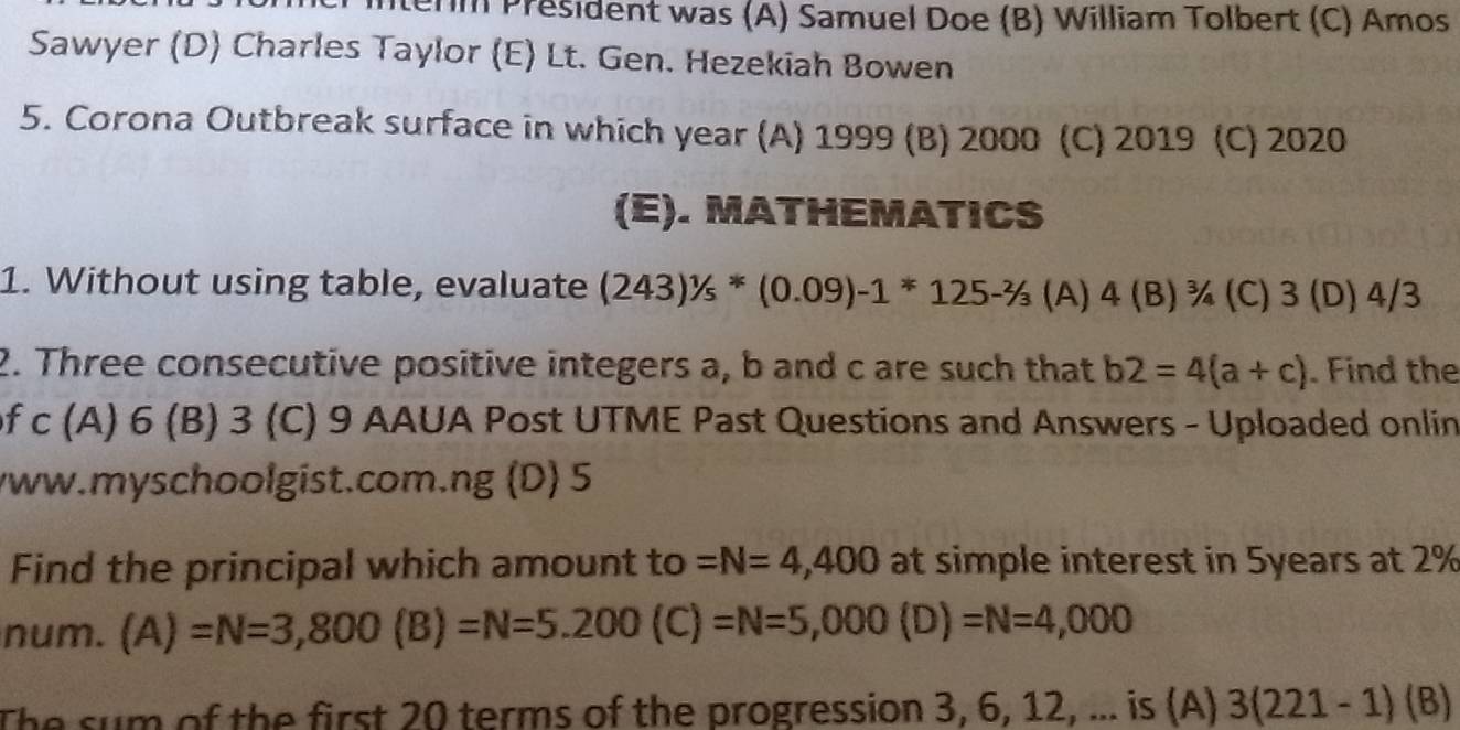 term President was (A) Samuel Doe (B) William Tolbert (C) Amos
Sawyer (D) Charles Taylor (E) Lt. Gen. Hezekiah Bowen
5. Corona Outbreak surface in which year (A) 1999 (B) 2000 (C) 2019 (C) 2020
(E). MATHEMATICS
1. Without using table, evaluate (243)^1/s*(0.09)-1*125-^2/_3 (A) 4 (B) ¾ (C) 3 (D) 4/3
2. Three consecutive positive integers a, b and c are such that b2=4(a+c). Find the
of c (A) 6 (B) 3 (C) 9 AAUA Post UTME Past Questions and Answers - Uploaded onlin
vww.myschoolgist.com.ng (D) 5
Find the principal which amount to =N=4,400 at simple interest in 5years at 2%
num. (A)=N=3,800(B)=N=5.200(C)=N=5,000(D)=N=4,000
The sum of the first 20 terms of the progression 3, 6, 12, ... is (A) 3(221-1)(B)