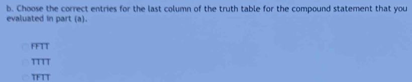 Choose the correct entries for the last column of the truth table for the compound statement that you
evaluated in part (a).
FFTT
TTTT
TFTT