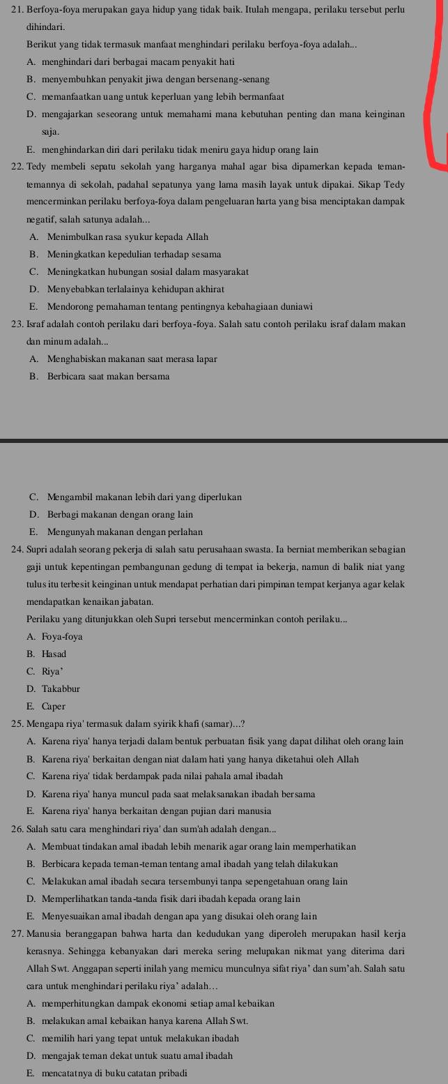 Berfoya-foya merupakan gaya hidup yang tidak baik. Itulah mengapa, perilaku tersebut perlu
dihindari.
Berikut yang tidak termasuk manfaat menghindari perilaku berfoya-foya adalah...
A. menghindari dari berbagai macam penyakit hati
B. menyembuhkan penyakit jiwa dengan bersenang-senang
C. memanfaatkan uang untuk keperluan yang lebih bermanfaat
D. mengajarkan seseorang untuk memahami mana kebutuhan penting dan mana keinginan
saja.
E. menghindarkan diri dari perilaku tidak meniru gaya hidup orang lain
22. Tedy membeli sepatu sekolah yang harganya mahal agar bisa dipamerkan kepada teman-
temannya di sekolah, padahal sepatunya yang lama masih layak untuk dipakai. Sikap Tedy
mencerminkan perilaku berfoya-foya dalam pengeluaran harta yang bisa menciptakan dampak
negatif, salah satunya adalah...
A. Menimbulkan rasa syukur kepada Allah
B. Meningkatkan kepedulian terhadap sesama
C. Meningkatkan hubungan sosial dalam masyarakat
D. Menyebabkan terlalainya kehidupan akhirat
E. Mendorong pemahaman tentang pentingnya kebahagiaan duniawi
23. Israf adalah contoh perilaku dari berfoya-foya. Salah satu contoh perilaku israf dalam makan
A. Menghabiskan makanan saat merasa lapar
B. Berbicara saat makan bersama
C. Mengambil makanan lebih dari yang diperlukan
D. Berbagi makanan dengan orang lain
E. Mengunyah makanan dengan perlahan
24. Supri adalah seorang pekerja di salah satu perusahaan swasta. Ia berniat memberikan sebagian
gaji untuk kepentingan pembangunan gedung di tempat ia bekerja, namun di balik niat yang
tulus itu terbesit keinginan untuk mendapat perhatian dari pimpinan tempat kerjanya agar kelak
mendapatkan kenaikan jabatan.
Perilaku yang ditunjukkan oleh Supri tersebut mencerminkan contoh perilaku...
A. Foya-foya
B. Hasad
C. Riya’
D. Takabbur
E. Caper
25. Mengapa riya' termasuk dalam syirik khafi (samar)...?
A. Karena riya' hanya terjadi dalam bentuk perbuatan fisik yang dapat dilihat oleh orang lain
B. Karena riya' berkaitan dengan niat dalam hati yang hanya diketahui oleh Allah
C. Karena riya' tidak berdampak pada nilai pahala amal ibadah
D. Karena riya' hanya muncul pada saat melaksanakan ibadah bersama
E. Karena riya' hanya berkaitan dengan pujian dari manusia
26. Salah satu cara menghindari riya' dan sum'ah adalah dengan...
A. Membuat tindakan amal ibadah lebih menarik agar orang lain memperhatikan
B. Berbicara kepada teman-teman tentang amal ibadah yang telah dilakukan
C. Melakukan amal ibadah secara tersembunyi tanpa sepengetahuan orang lain
D. Memperlihatkan tanda-tanda fisik dari ibadah kepada orang lain
E. Menyesuaikan amal ibadah dengan apa yang disukai oleh orang lain
27. Manusia beranggapan bahwa harta dan kedudukan yang diperoleh merupakan hasil kerja
kerasnya. Sehingga kebanyakan dari mereka sering melupakan nikmat yang diterima dari
Allah Swt. Anggapan seperti inilah yang memicu munculnya sifat riya* dan sum*ah. Salah satu
cara untuk menghindari perilaku riya’ adalah…..
A. memperhitungkan dampak ekonomi setiap amal kebaikan
B. melakukan amal kebaikan hanya karena Allah Swt.
C. memilih hari yang tepat untuk melakukan ibadah
D. mengajak teman dekat untuk suatu amal ibadah
E. mencatatnya di buku catatan pribadi