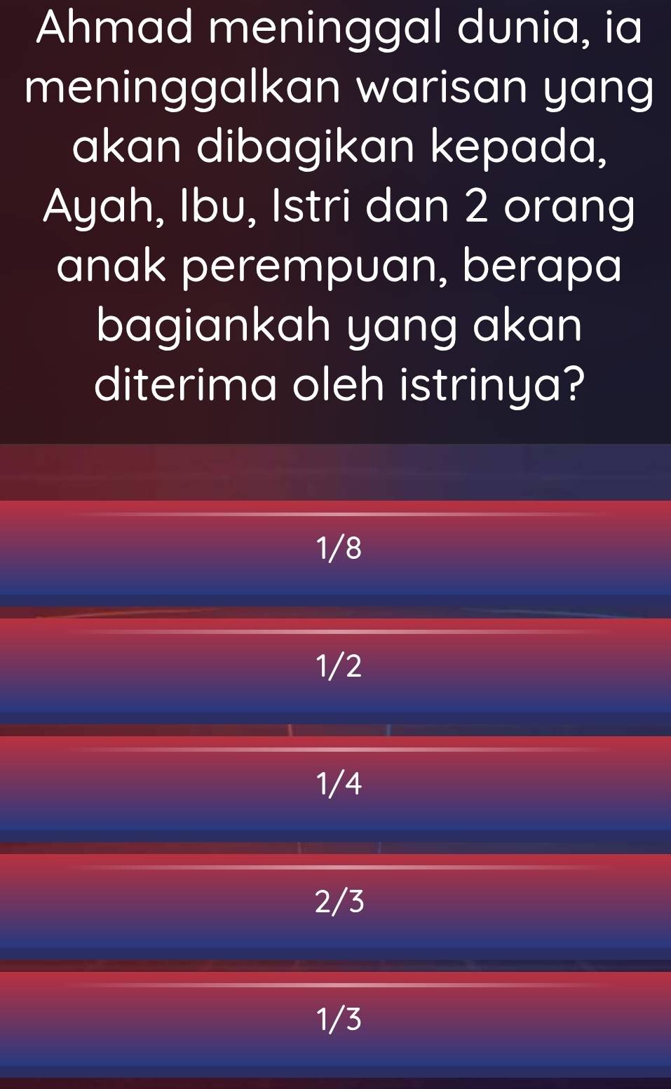 Ahmad meninggal dunia, ia
meninggalkan warisan yang
akan dibagikan kepada,
Ayah, Ibu, Istri dan 2 orang
anak perempuan, berapa
bagiankah yang akan
diterima oleh istrinya?
1/8
1/2
1/4
2/3
1/3