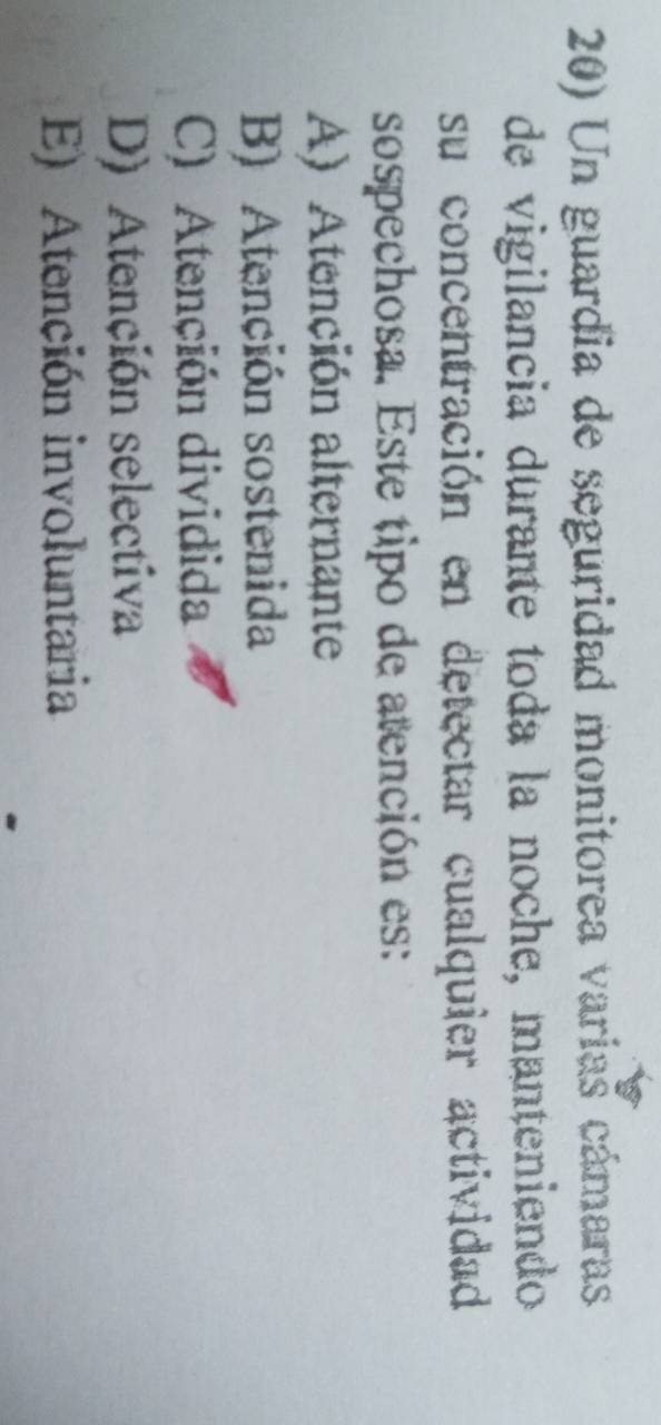 Un guardia de seguridad monitorea varias cámaras
de vigilancia durante toda la noche, manteniendo
su concentración en detectar cualquier actividad
sospechosa. Este tipo de atención es:
A) Atención alternante
B) Atención sostenida
C) Atención dividida
D) Atención selectiva
E) Atención involuntaria