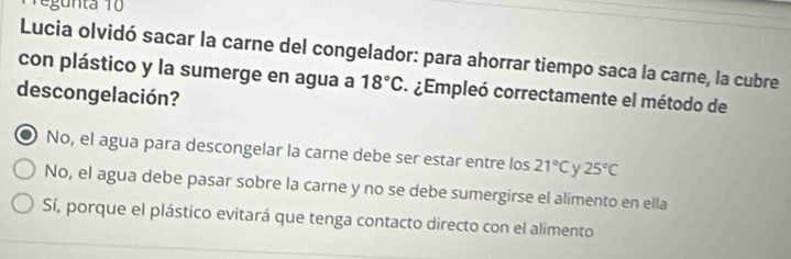 egunta 10
Lucia olvidó sacar la carne del congelador: para ahorrar tiempo saca la carne, la cubre
con plástico y la sumerge en agua a 18°C ¿Empleó correctamente el método de
descongelación?
No, el agua para descongelar la carne debe ser estar entre los 21°C 25°C
No, el agua debe pasar sobre la carne y no se debe sumergirse el alimento en ella
Sí, porque el plástico evitará que tenga contacto directo con el alimento