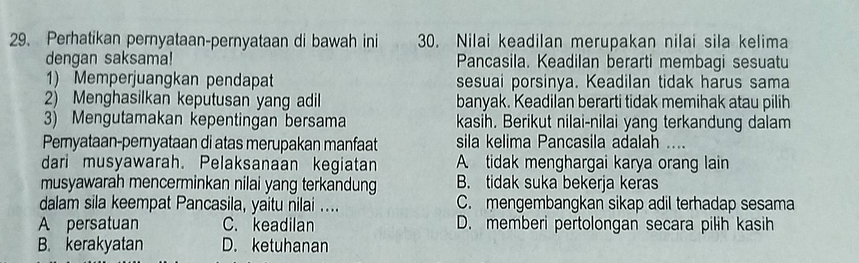 Perhatikan pernyataan-pernyataan di bawah ini 30. Nilai keadilan merupakan nilai sila kelima
dengan saksama! Pancasila. Keadilan berarti membagi sesuatu
1) Memperjuangkan pendapat sesuai porsinya. Keadilan tidak harus sama
2) Menghasilkan keputusan yang adil banyak. Keadilan berarti tidak memihak atau pilih
3) Mengutamakan kepentingan bersama kasih. Berikut nilai-nilai yang terkandung dalam
Pernyataan-pernyataan di atas merupakan manfaat sila kelima Pancasila adalah ....
dari musyawarah. Pelaksanaan kegiatan A tidak menghargai karya orang lain
musyawarah mencerminkan nilai yang terkandung B. tidak suka bekerja keras
dalam sila keempat Pancasila, yaitu nilai .... C. mengembangkan sikap adil terhadap sesama
A persatuan C. keadilan D. memberi pertolongan secara pilih kasih
B. kerakyatan D. ketuhanan