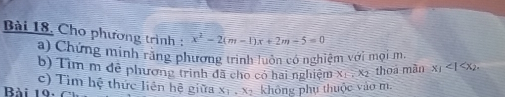 Bài 18, Cho phương trình : x^2-2(m-1)x+2m-5=0
a) Chứng minh răng phương trình luồn có nghiệm với mọi m. 
b) Tìm m đề phương trinh đã cho có hai nghiệm X_1. X_2 thoa màn x_1<1<x_2. 
c) Tìm hệ thức liên hệ giữa X_1, X_2 không phụ thuộc vào m. 
Bài 19- 7