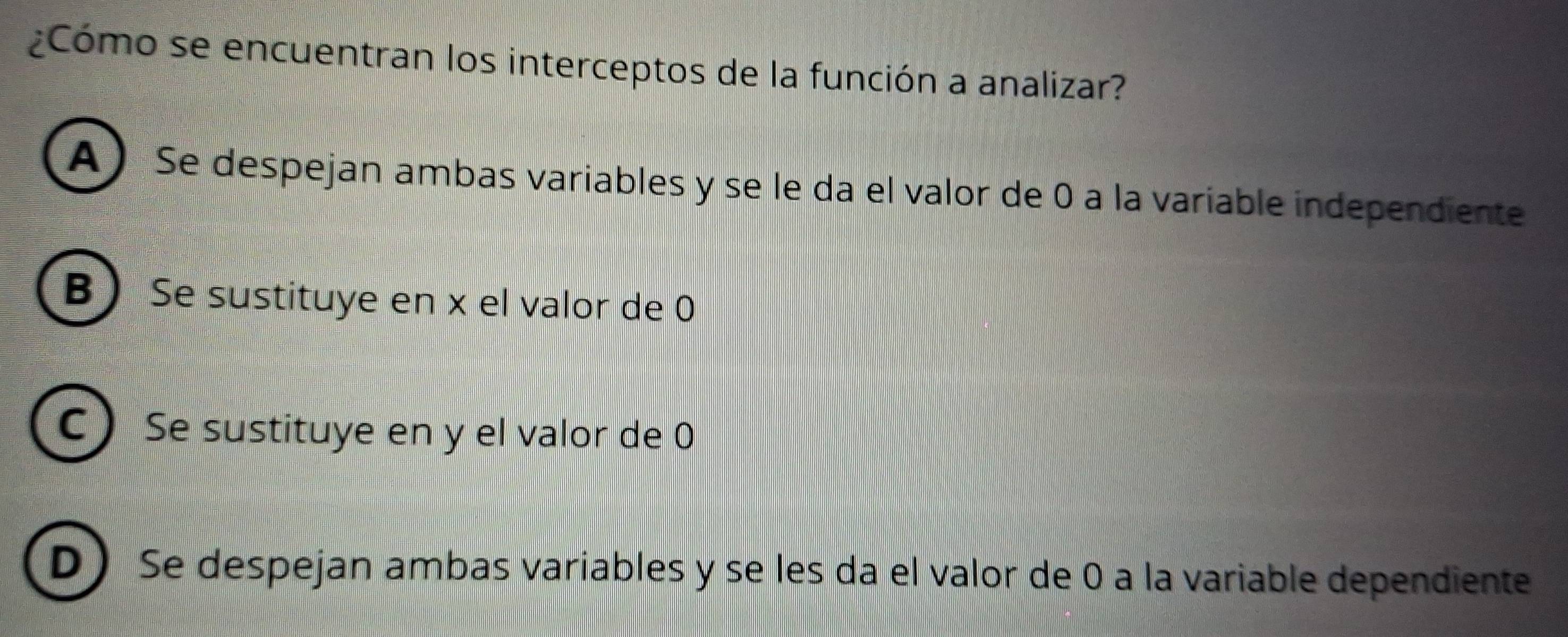 ¿Cómo se encuentran los interceptos de la función a analizar?
A ) Se despejan ambas variables y se le da el valor de 0 a la variable independiente
B Se sustituye en x el valor de 0
C) Se sustituye en y el valor de 0
DSe despejan ambas variables y se les da el valor de 0 a la variable dependiente