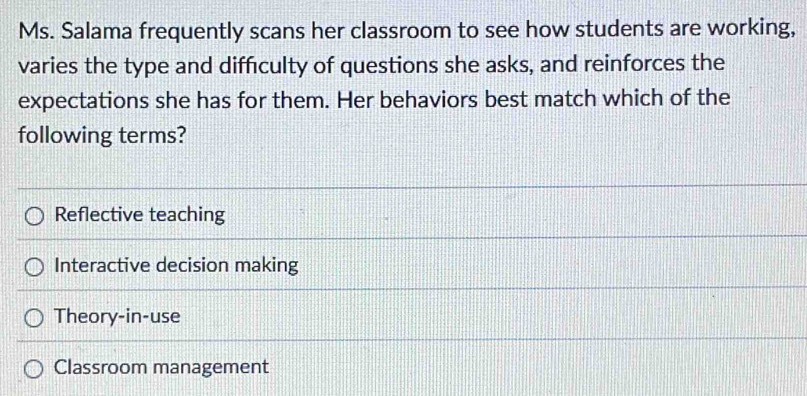 Ms. Salama frequently scans her classroom to see how students are working,
varies the type and difficulty of questions she asks, and reinforces the
expectations she has for them. Her behaviors best match which of the
following terms?
Reflective teaching
Interactive decision making
Theory-in-use
Classroom management