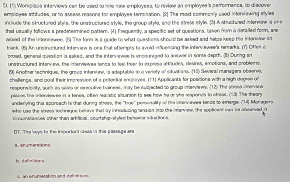 (1) Workplace interviews can be used to hire new employees, to review an employee's performance, to discover
employee attitudes, or to assess reasons for employee termination. (2) The most commonly used interviewing styles
include the structured style, the unstructured style, the group style, and the stress style. (3) A structured interview is one
that usually follows a predetermined pattern. (4) Frequently, a specific set of questions, taken from a detailed form, are
asked of the interviewee. (5) The form is a guide to what questions should be asked and helps keep the interview on
track. (6) An unstructured interview is one that attempts to avoid influencing the interviewee's remarks. (7) Often a
broad, general question is asked, and the interviewee is encouraged to answer in some depth. (8) During an
unstructured interview, the interviewee tends to feel freer to express attitudes, desires, emotions, and problems.
(9) Another technique, the group interview, is adaptable to a variety of situations. (10) Several managers observe,
challenge, and pool their impression of a potential employee. (11) Applicants for positions with a high degree of
responsibility, such as sales or executive trainees, may be subjected to group interviews. (12) The stress interview
places the interviewee in a tense, often realistic situation to see how he or she responds to stress. (13) The theory
underlying this approach is that during stress, the “true” personality of the interviewee tends to emerge. (14) Managers
who use the stress technique believe that by introducing tension into the interview, the applicant can be observed in
circumstances other than artificial, courtship-styled behavior situations.
D7. The keys to the important ideas in this passage are
a. enumerations.
b. definitions.
c. an enumeration and definitions.