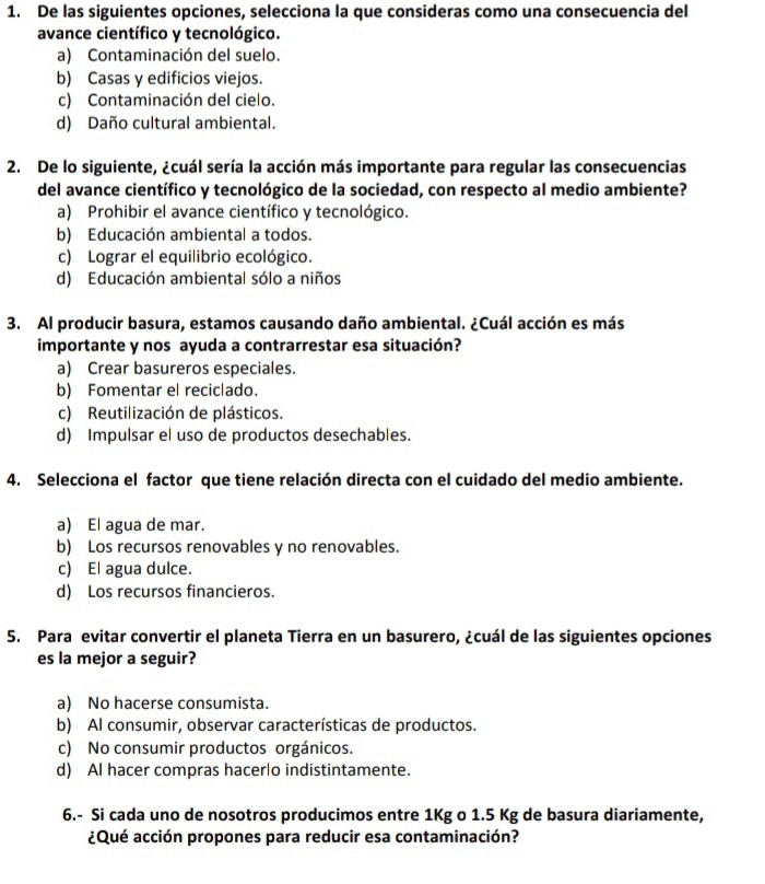 De las siguientes opciones, selecciona la que consideras como una consecuencia del
avance científico y tecnológico.
a) Contaminación del suelo.
b) Casas y edificios viejos.
c) Contaminación del cielo.
d) Daño cultural ambiental.
2. De lo siguiente, ¿cuál sería la acción más importante para regular las consecuencias
del avance científico y tecnológico de la sociedad, con respecto al medio ambiente?
a) Prohibir el avance científico y tecnológico.
b) Educación ambiental a todos.
c) Lograr el equilibrio ecológico.
d) Educación ambiental sólo a niños
3. Al producir basura, estamos causando daño ambiental. ¿Cuál acción es más
importante y nos ayuda a contrarrestar esa situación?
a) Crear basureros especiales.
b) Fomentar el reciclado.
c) Reutilización de plásticos.
d) Impulsar el uso de productos desechables.
4. Selecciona el factor que tiene relación directa con el cuidado del medio ambiente.
a) El agua de mar.
b) Los recursos renovables y no renovables.
c) El agua dulce.
d) Los recursos financieros.
5. Para evitar convertir el planeta Tierra en un basurero, ¿cuál de las siguientes opciones
es la mejor a seguir?
a) No hacerse consumista.
b) Al consumir, observar características de productos.
c) No consumir productos orgánicos.
d) Al hacer compras hacerlo indistintamente.
6.- Si cada uno de nosotros producimos entre 1Kg o 1.5 Kg de basura diariamente,
¿Qué acción propones para reducir esa contaminación?