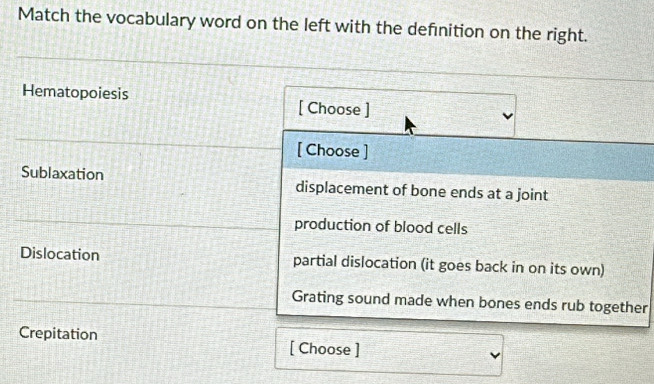 Match the vocabulary word on the left with the definition on the right.
Hematopoiesis
[ Choose ]
[ Choose ]
Sublaxation displacement of bone ends at a joint
production of blood cells
Dislocation partial dislocation (it goes back in on its own)
Grating sound made when bones ends rub together
Crepitation [ Choose ]