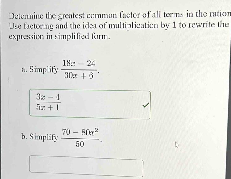 Determine the greatest common factor of all terms in the ration 
Use factoring and the idea of multiplication by 1 to rewrite the 
expression in simplified form. 
a. Simplify  (18x-24)/30x+6 .
 (3x-4)/5x+1 
b. Simplify  (70-80x^2)/50 .