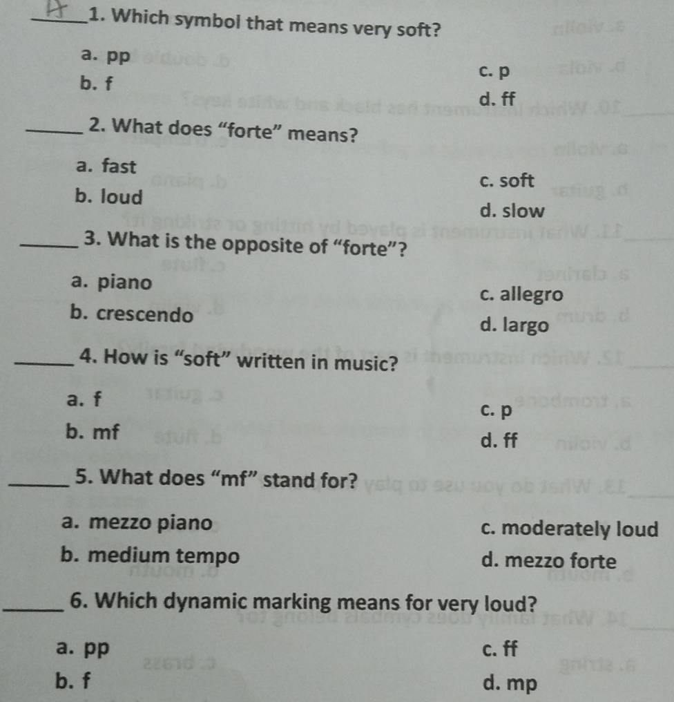 Which symbol that means very soft?
a. pp
b. f
c. p
d. ff
_2. What does “forte” means?
a. fast
b. loud c. soft
d. slow
_3. What is the opposite of “forte”?
a. piano
c. allegro
b. crescendo
d. largo
_4. How is “soft” written in music?
a. f
c. p
b. mf d. ff
_5. What does “mf” stand for?
a. mezzo piano c. moderately loud
b. medium tempo d. mezzo forte
_6. Which dynamic marking means for very loud?
a. pp c. ff
b. f d. mp