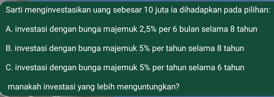 Sarti menginvestasikan uang sebesar 10 juta ia dihadapkan pada pilihan:
A. investasi dengan bunga majemuk 2,5% per 6 bulan selama 8 tahun
B. investasi dengan bunga majemuk 5% per tahun selama 8 tahun
C. investasi dengan bunga majemuk 5% per tahun selama 6 tahun
manakah investasi yang lebih menguntungkan?