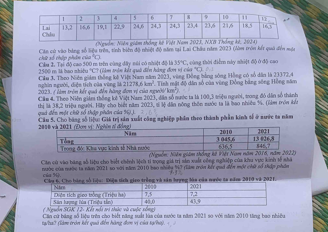 (Nguồn: Niên giám thống k
Căn cứ vào bảng số liệu trên, tính biên độ nhiệt độ năm tại Lai Châu năm 2023 (làm tròn kết quả đến một
chữ số thập phân của°C).
Câu 2. Tại độ cao 500 m trên cùng dãy núi có nhiệt độ là 35°C , cùng thời điểm này nhiệt độ ở độ cao
2500 m là bao nhiêu°C ? (làm tròn kết quả đến hàng đơn vị của °C).
Câu 3. Theo Niên giám thống kê Việt Nam năm 2023, vùng Đồng bằng sông Hồng có số dân là 23372,4
nghìn người, diện tích của vùng là 21278,6km^2 *. Tính mật độ dân số của vùng Đồng bằng sông Hồng năm
2023. ( làm tròn kết quả đến hàng đơn vị của người/ km^2).
Câu 4. Theo Niên giám thống kê Việt Nam 2023, dân số nước ta là 100,3 triệu người, trong đó dân số thành
thị là 38,2 triệu người. Hãy cho biết năm 2023, tỉ lệ dân nông thôn nước ta là bao nhiêu %. (làm tròn kết
quả đến một chữ số thập phân của %).).
Câu 5. Cho bảng số liệu: Giá trị sản xuất công nghiệp phân theo thành phần kinh tế ở nước ta năm
(Nguồn: Niên giám thống kê Việt 
Căn cứ vào bảng số liệu cho biết chênh lệch tỉ trọng giá trị sản xuất công nghiệp của khu vực kinh tế nhà
nước của nước ta năm 2021 so với năm 2010 bao nhiêu %? (làm tròn kết quả đến một chữ số thập phân
của %).
ho bảng số liệu: Diện tích gieo trồng và săn lượng lúa của nước ta năm 2010 và 2021.
( Nguồn SGK 12- Kết nổi tri thức và cuộc sống)
Căn cứ bảng số liệu trên cho biết năng suất lúa của nước ta năm 2021 so với năm 2010 tăng bao nhiêu
ta/ha? (làm tròn kết quả đến hàng đơn vị của tạ/ha).