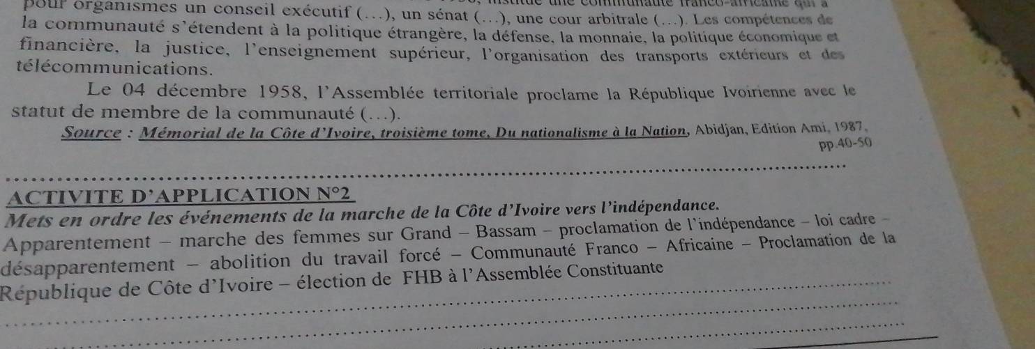 com na ute fa nco an ca ne c u 
pour organismes un conseil exécutif (..), un sénat (..), une cour arbitrale (...). Les compétences de 
la communauté s'étendent à la politique étrangère, la défense, la monnaie, la politique économique et 
financière, la justice, l'enseignement supérieur, l'organisation des transports extérieurs et des 
télécommunications. 
Le 04 décembre 1958, l'Assemblée territoriale proclame la République Ivoirienne avec le 
statut de membre de la communauté (…). 
Source : Mémorial de la Côte d'Ivoire, troisième tome, Du nationalisme à la Nation, Abidjan, Edition Ami, 1987. 
pp. 40-50
_ 
ACTIVITE D’APPLICATION N°2
Mets en ordre les événements de la marche de la Côte d'Ivoire vers l'indépendance. 
Apparentement - marche des femmes sur Grand - Bassam - proclamation de l'indépendance - loi cadre - 
désapparentement - abolition du travail forcé - Communauté Franco - Africaine - Proclamation de la 
_ 
République de Côte d'Ivoire - élection de FHB à l'Assemblée Constituante 
_ 
_