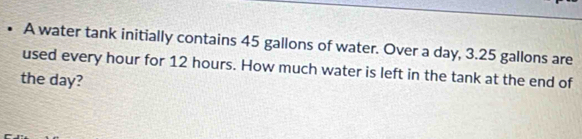 • A water tank initially contains 45 gallons of water. Over a day, 3.25 gallons are 
used every hour for 12 hours. How much water is left in the tank at the end of 
the day?