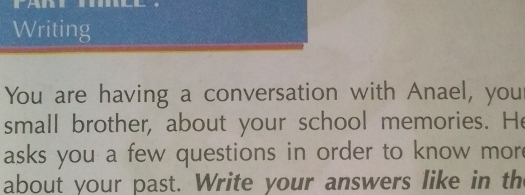 Writing 
You are having a conversation with Anael, you 
small brother, about your school memories. He 
asks you a few questions in order to know mor 
about your past. Write your answers like in th