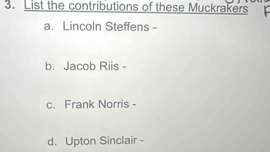 List the contributions of these Muckrakers
a. Lincoln Steffens -
b. Jacob Riis -
c. Frank Norris -
d. Upton Sinclair -