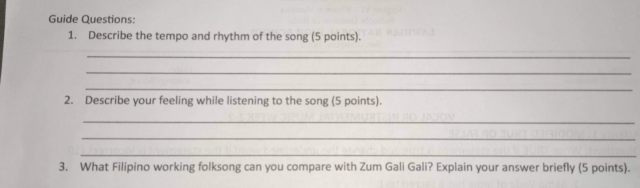 Guide Questions: 
1. Describe the tempo and rhythm of the song (5 points). 
_ 
_ 
_ 
2. Describe your feeling while listening to the song (5 points). 
_ 
_ 
_ 
3. What Filipino working folksong can you compare with Zum Gali Gali? Explain your answer briefly (5 points).