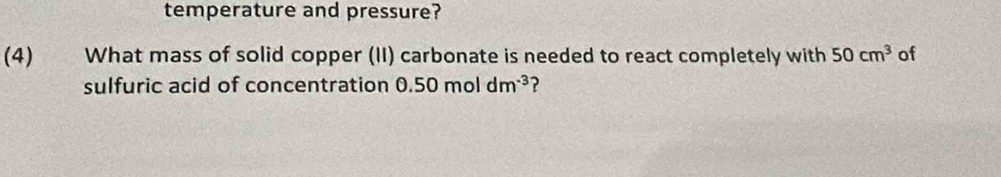 temperature and pressure? 
(4) What mass of solid copper (II) carbonate is needed to react completely with 50cm^3 of 
sulfuric acid of concentration 0.50moldm^(-3) ?