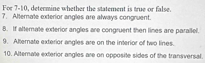 For 7-10, determine whether the statement is true or false. 
7. Alternate exterior angles are always congruent. 
8. If alternate exterior angles are congruent then lines are parallel. 
9. Alternate exterior angles are on the interior of two lines. 
10. Alternate exterior angles are on opposite sides of the transversal.