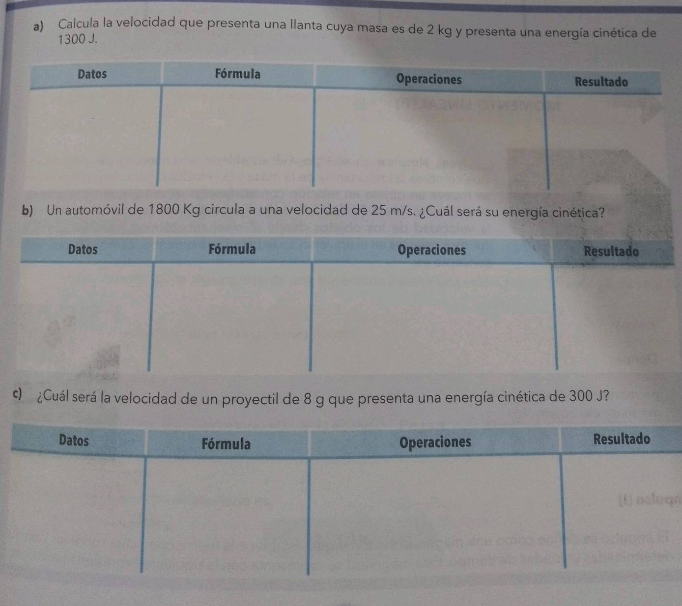 Calcula la velocidad que presenta una llanta cuya masa es de 2 kg y presenta una energía cinética de
1300 J. 
b) Un automóvil de 1800 Kg circula a una velocidad de 25 m/s. ¿Cuál será su energía cinética? 
c ¿Cuál será la velocidad de un proyectil de 8 g que presenta una energía cinética de 300 J?