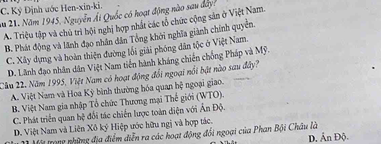 C. Ký Định ước Hen-xin-ki.
Ấu 21. Năm 1945, Nguyễn Ái Quốc có hoạt động nào sau đây?
A. Triệu tập và chủ trì hội nghị hợp nhất các tổ chức cộng sản ở Việt Nam.
B. Phát động và lãnh đạo nhân dân Tổng khởi nghĩa giành chính quyền.
C. Xây dựng và hoàn thiện đường lối giải phóng dân tộc ở Việt Nam.
D. Lãnh đạo nhân dân Việt Nam tiến hành kháng chiến chống Pháp và Mỹ.
Cầu 22. Năm 1995, Việt Nam có hoạt động đổi ngoại nổi bật nào sau đây?
A. Việt Nam và Hoa Kỳ bình thường hóa quan hệ ngoại giao.
B. Việt Nam gia nhập Tổ chức Thương mại Thế giới (WTO).
C. Phát triển quan hệ đối tác chiến lược toàn diện với Ấn Độ.
D. Việt Nam và Liên Xô ký Hiệp ước hữu ngị và hợp tác.
ộ Một trong những địa điểm diễn ra các hoạt động đổi ngoại của Phan Bội Châu là
D. Ấn Độ.