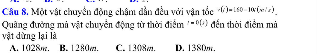 Một vật chuyển động chậm dần đều với vận tốc v(t)=160-10t(m/s)
Quãng đường mà vật chuyển động từ thời điểm t=0(s) đến thời điểm mà
vật dừng lại là
A. 1028m. B. 1280m. C. 1308m. D. 1380m.