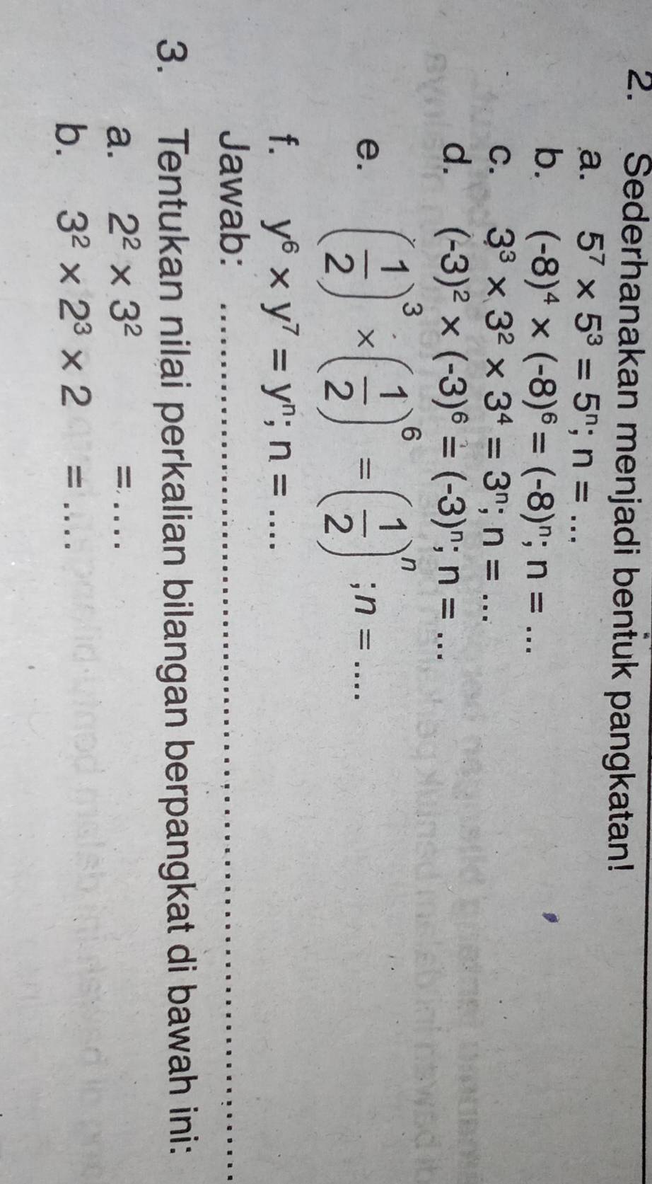 Sederhanakan menjadi bentuk pangkatan! 
a. 5^7* 5^3=5^n; n=... 
b. (-8)^4* (-8)^6=(-8)^n; n=... 
C. 3^3* 3^2* 3^4=3^n; n=... 
d. (-3)^2* (-3)^6=(-3)^n; n=... 
e. ( 1/2 )^3* ( 1/2 )^6=( 1/2 )^n; n=... 
f. y^6* y^7=y^n; n=... _ 
Jawab: 
3. Tentukan nilai perkalian bilangan berpangkat di bawah ini: 
a. 2^2* 3^2= ..... _ 
b. 3^2* 2^3* 2=... _