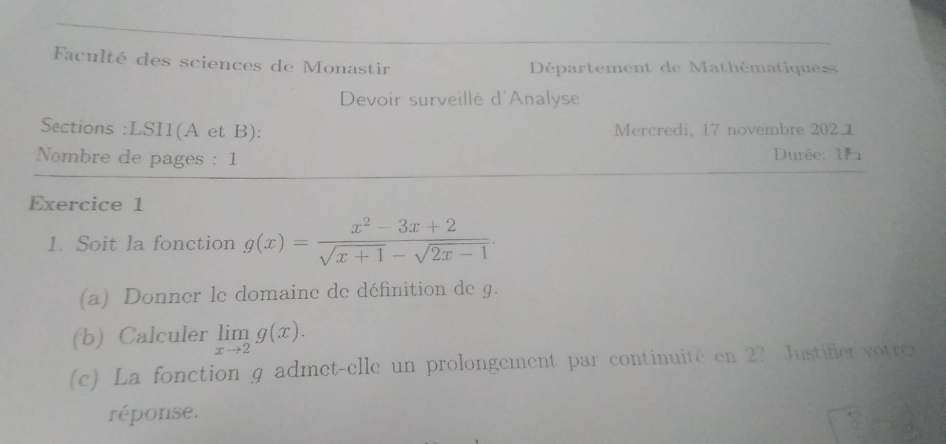 Faculté des sciences de Monastir 
Département de Mathématique= 
Devoir surveillé d'Analyse 
Sections :LSI1(A et B): Mercredi, 17 novembre 2021 
Nombre de pages : 1 Durée: 111 
Exercice 1 
1. Soit la fonction g(x)= (x^2-3x+2)/sqrt(x+1)-sqrt(2x-1) . 
(a) Donner le domaine de définition de g. 
(b) Calculer limlimits _xto 2g(x). 
(c) La fonction g admet-elle un prolongement par continuité en 2? Justifie vte 
réponse.