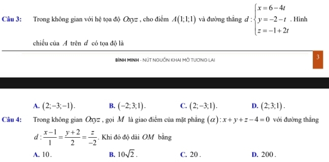 Trong không gian với hệ tọa độ Oxyz , cho điểm A(1;1;1) và đường thắng d:beginarrayl x=6-4t y=-2-t z=-1+2tendarray.. Hình
chiếu của A trên đ có tọa độ là
BÌNH MINH - NÚT NGUỐN KHAI MỚ TƯƠNG LAI
3
A. (2;-3;-1). B. (-2;3;1). C. (2;-3;1). D. (2;3;1). 
Câu 4: :Trong không gian Oxyz , gọi Mỹ là giao điểm của mặt phẳng (α) :x+y+z-4=0 với đường thắng
d :  (x-1)/1 = (y+2)/2 = z/-2 . Khi đó độ dài OM bằng
A. 10 . B. 10sqrt(2). C. 20 . D. 200.