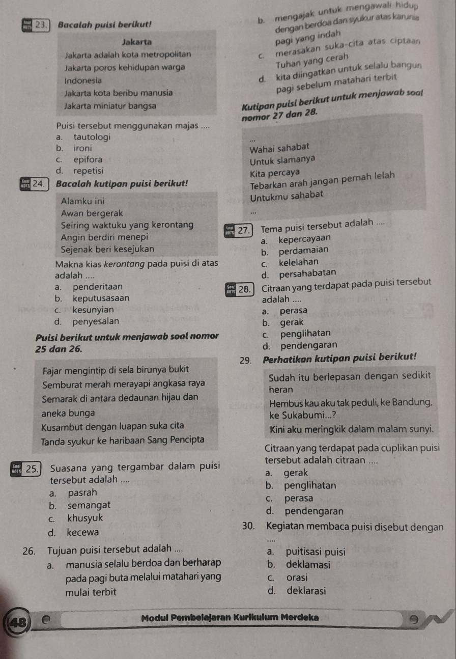 Bacalah puisi berikut!
b. mengajak untuk mengawali hidup
dengan berdoa dan syukur atas karunia
Jakarta
pagi yang indah
Jakarta adalah kota metropolitan
c. merasakan suka-cita atas ciptaan
Jakarta poros kehidupan warga
Tuhan yang cerah
Indonesia
d. kita diingatkan untuk selalu bangun
Jakarta kota beribu manusia
pagi sebelum matahari terbit
Jakarta miniatur bangsa
Kutipan puisi berlkut untuk menjawab soa!
nomor 27 dan 28.
Puisi tersebut menggunakan majas ....
a. tautologi
b. ironi
Wahai sahabat
c. epifora Untuk slamanya
d. repetisi
Kita percaya
24.  Bacalah kutipan puisi berikut!
Tebarkan arah jangan pernah lelah
Alamku ini
Untukmu sahabat
Awan bergerak
...
Seiring waktuku yang kerontang
27.] Tema puisi tersebut adalah …
Angin berdiri menepi
Sejenak beri kesejukan a. kepercayaan
b. perdamaian
Makna kias kerontang pada puisi di atas c. kelelahan
adalah ....
d. persahabatan
a. penderitaan
b. keputusasaan 28. Citraan yang terdapat pada puisi tersebut
o
adalah ....
c. kesunyian a. perasa
d. penyesalan b. gerak
Puisi berikut untuk menjawab soal nomor c. penglihatan
25 dan 26. d. pendengaran
29. Perhatikan kutipan puisi berikut!
Fajar mengintip di sela birunya bukit
Sudah itu berlepasan dengan sedikit
Semburat merah merayapi angkasa raya heran
Semarak di antara dedaunan hijau dan
Hembus kau aku tak peduli, ke Bandung,
aneka bunga ke Sukabumi...?
Kusambut dengan luapan suka cita Kini aku meringkik dalam malam sunyi.
Tanda syukur ke haribaan Sang Pencipta
Citraan yang terdapat pada cuplikan puisi
tersebut adalah citraan ....
25. Suasana yang tergambar dalam puisi a. gerak
tersebut adalah ....
b. penglihatan
a. pasrah
c. perasa
b. semangat d. pendengaran
c. khusyuk
d. kecewa
30. Kegiatan membaca puisi disebut dengan
26. Tujuan puisi tersebut adalah .... a. puitisasi puisi
a. manusia selalu berdoa dan berharap b. deklamasi
pada pagi buta melalui matahari yang c. orasi
mulai terbit d. deklarasi
48
Modul Pembelajaran Kurikulum Merdeka