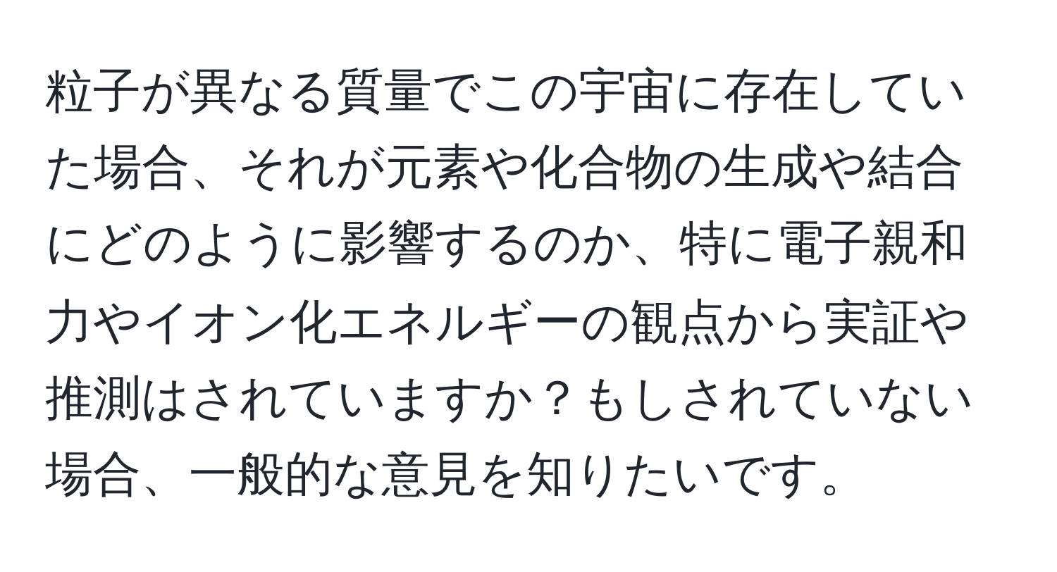粒子が異なる質量でこの宇宙に存在していた場合、それが元素や化合物の生成や結合にどのように影響するのか、特に電子親和力やイオン化エネルギーの観点から実証や推測はされていますか？もしされていない場合、一般的な意見を知りたいです。