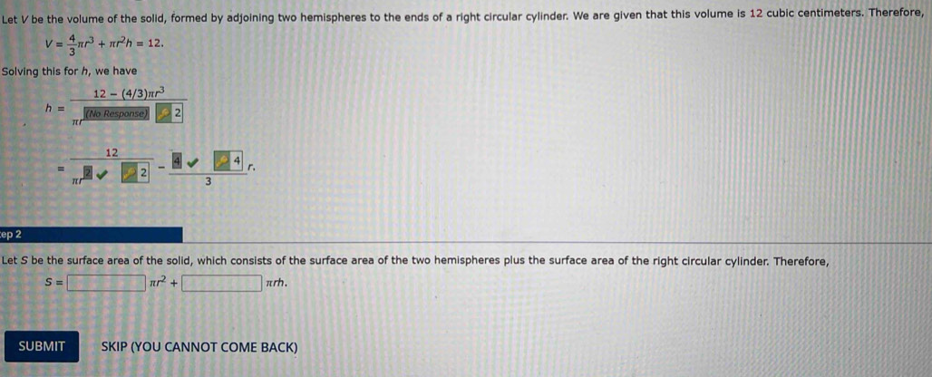 Let V be the volume of the solid, formed by adjoining two hemispheres to the ends of a right circular cylinder. We are given that this volume is 12 cubic centimeters. Therefore,
V= 4/3 π r^3+π r^2h=12. 
Solving this for h, we have
h= (12-(4/3)π r^3)/π r^2(NoResoonse) □ 2
= 12/π r^2 -frac 8sqrt(□ 4)3r.
ep 2 
Let S be the surface area of the solid, which consists of the surface area of the two hemispheres plus the surface area of the right circular cylinder. Therefore,
S=□ π r^2+□ π rh. 
SUBMIT SKIP (YOU CANNOT COME BACK)