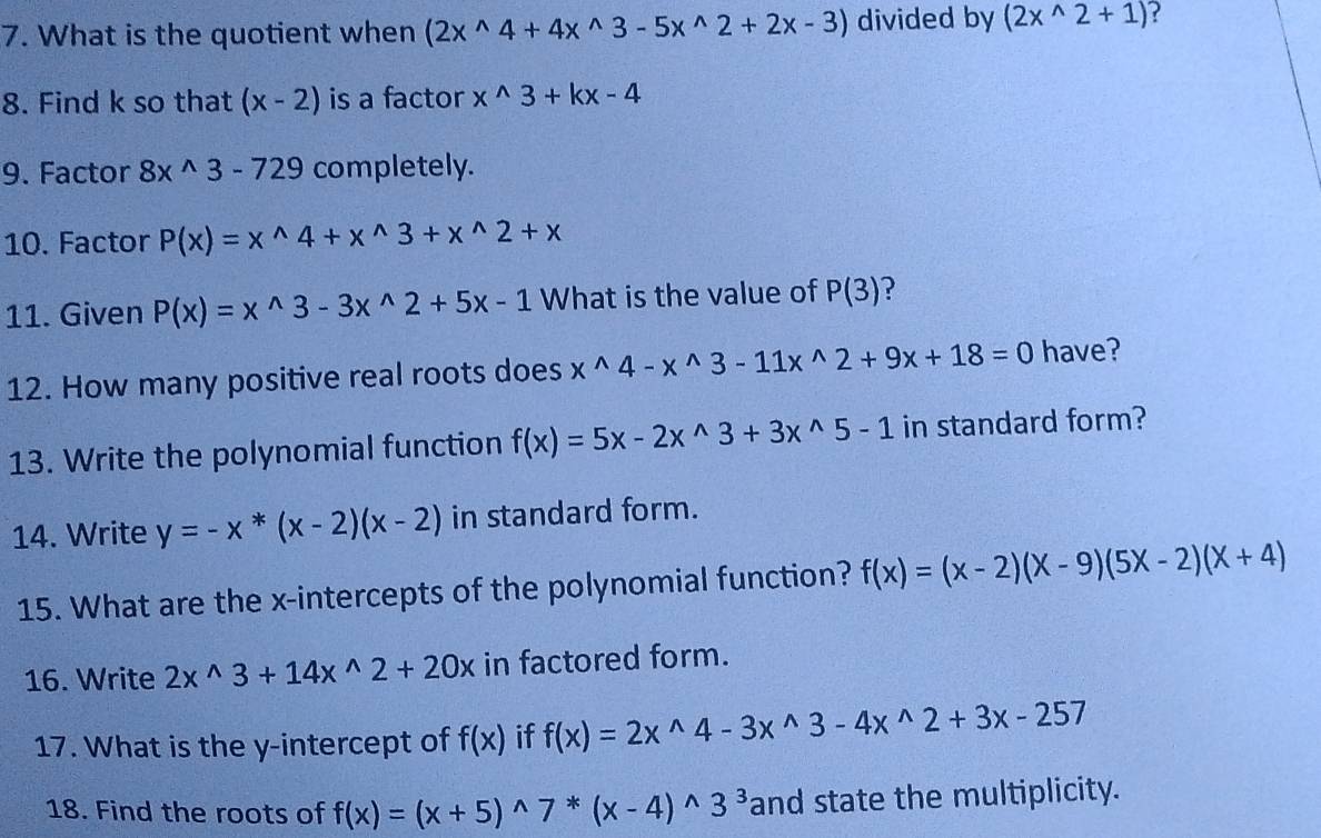 What is the quotient when (2x^(wedge)4+4x^(wedge)3-5x^(wedge)2+2x-3) divided by (2x^(wedge)2+1)
8. Find k so that (x-2) is a factor x^(wedge)3+kx-4
9. Factor 8x^(wedge)3-729 completely. 
10. Factor P(x)=x^(wedge)4+x^(wedge)3+x^(wedge)2+x
11. Given P(x)=x^(wedge)3-3x^(wedge)2+5x-1 What is the value of P(3)
12. How many positive real roots does x^(wedge)4-x^(wedge)3-11x^(wedge)2+9x+18=0 have? 
13. Write the polynomial function f(x)=5x-2x^(wedge)3+3x^(wedge)5-1 in standard form? 
14. Write y=-x^*(x-2)(x-2) in standard form. 
15. What are the x-intercepts of the polynomial function? f(x)=(x-2)(x-9)(5x-2)(x+4)
16. Write 2x^(wedge)3+14x^(wedge)2+20x in factored form. 
17. What is the y-intercept of f(x) if f(x)=2x^(wedge)4-3x^(wedge)3-4x^(wedge)2+3x-257
18. Find the roots of f(x)=(x+5)^wedge 7^*(x-4)^wedge 3^3 and state the multiplicity.