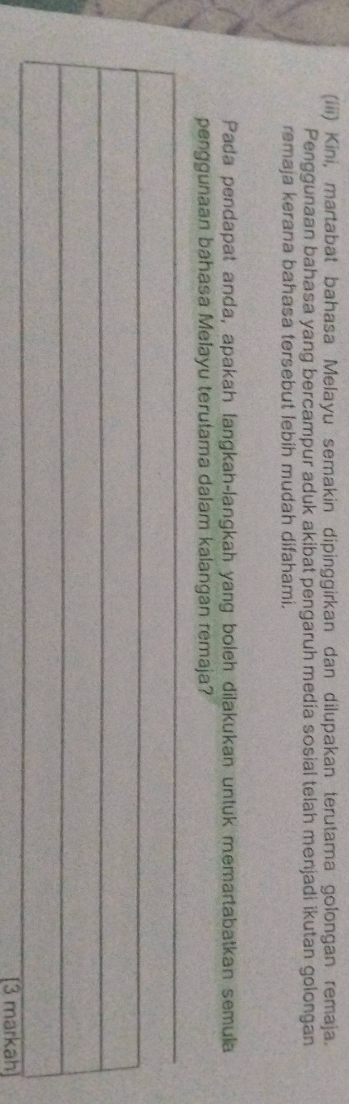 (iii) Kini, martabat bahasa Melayu semakin dipinggirkan dan dilupakan terutama golongan remaja. 
Penggunaan bahasa yang bercampur aduk akibat pengaruh medía sosial telah menjadi ikutan golongan 
remaja kerana bahasa tersebut lebíh mudah difahami. 
Pada pendapat anda, apakah langkah-langkah yang boleh dilakukan untuk memartabatkan semula 
penggunaan bahasa Melayu terutama dalam kalangan remaja? 
_ 
_ 
_ 
_ 
_ 
[3 markah