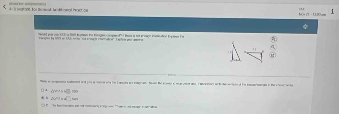 GEOMIETRV-01702003000313
4-3: MathXL for School: Additional Practice Nov 21 - 12:00 am DUE
Would you use SSS or SAS to prove the triangles congruent? If there is not enough information to prove the
triangles by SSS or SAS, write "not enough information". Explain your answer
z
Wrille a congruence statement and give a reason why the triangles are congruent. Select the correct choice below and, if necessary, write the vertices of the second triangle in the correct order
A △ VFZ 1□ SS5
△ VFZ = △ □ ,SAS
C. The two triangles are not necessarily congruent. There is not enough information