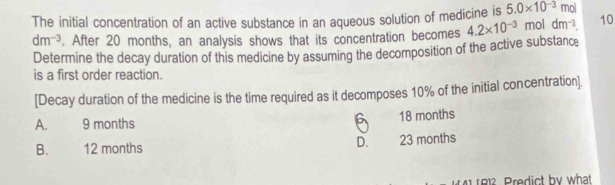 The initial concentration of an active substance in an aqueous solution of medicine is 5.0* 10^(-3) mol
dm^(-3). After 20 months, an analysis shows that its concentration becomes 4.2* 10^(-3) mol dm^(-3). 10
Determine the decay duration of this medicine by assuming the decomposition of the active substance
is a first order reaction.
[Decay duration of the medicine is the time required as it decomposes 10% of the initial concentration]
6
A. 9 months 18 months
D.
B. 12 months 23 months
1 B1² Predict by what