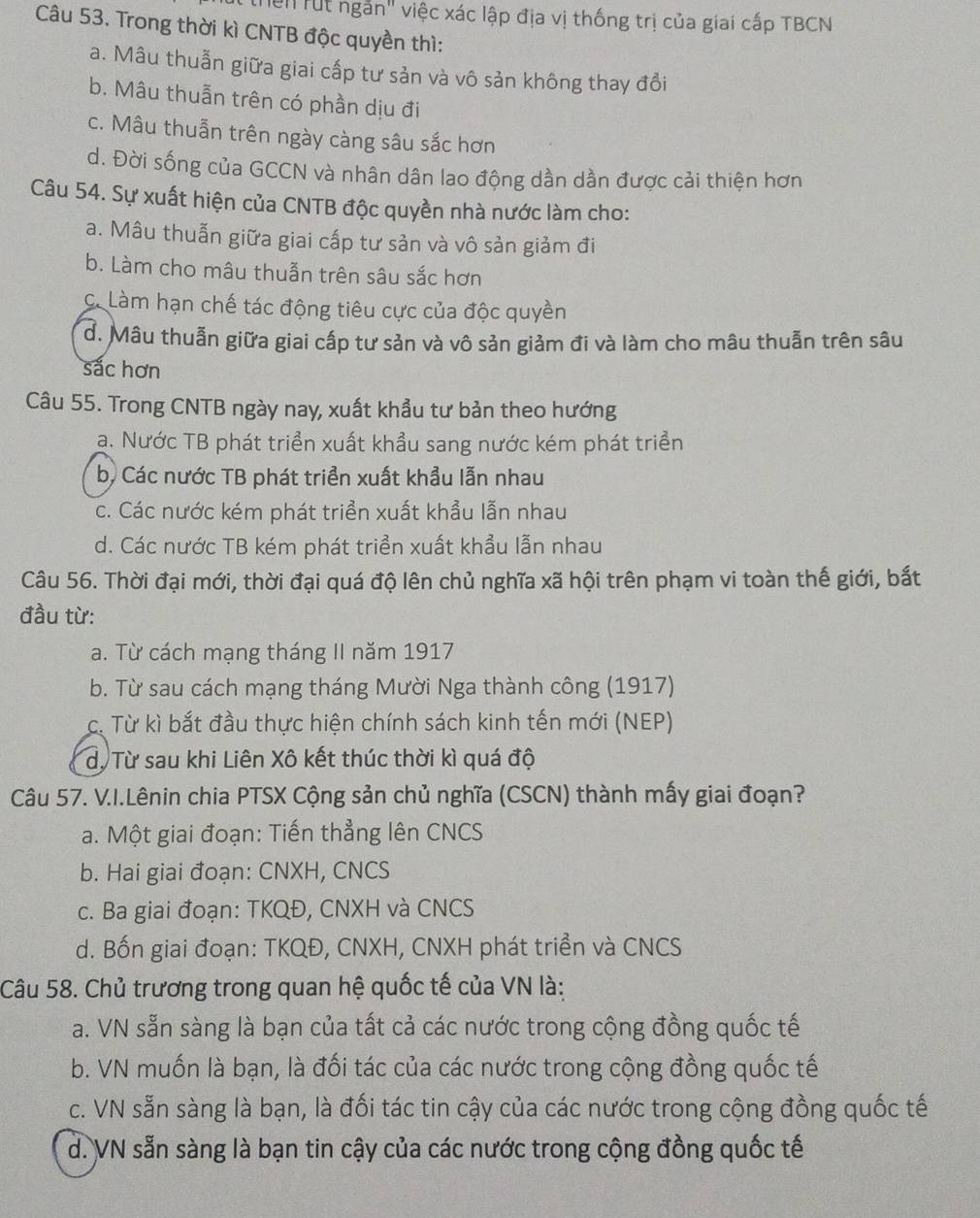 Te" rút ngắn" việc xác lập địa vị thống trị của giai cấp TBCN
Câu 53. Trong thời kì CNTB độc quyền thì:
a. Mâu thuẫn giữa giai cấp tư sản và vô sản không thay đổi
b. Mâu thuẫn trên có phần dịu đi
c. Mâu thuẫn trên ngày càng sâu sắc hơn
d. Đời sống của GCCN và nhân dân lao động dần dần được cải thiện hơn
Câu 54. Sự xuất hiện của CNTB độc quyền nhà nước làm cho:
a. Mâu thuẫn giữa giai cấp tư sản và vô sản giảm đi
b. Làm cho mâu thuẫn trên sâu sắc hơn
C. Làm hạn chế tác động tiêu cực của độc quyền
d. Mâu thuẫn giữa giai cấp tư sản và vô sản giảm đi và làm cho mâu thuẫn trên sâu
sắc hơn
Câu 55. Trong CNTB ngày nay, xuất khẩu tư bản theo hướng
a. Nước TB phát triển xuất khẩu sang nước kém phát triển
b) Các nước TB phát triển xuất khẩu lẫn nhau
c. Các nước kém phát triển xuất khẩu lẫn nhau
d. Các nước TB kém phát triển xuất khẩu lẫn nhau
Câu 56. Thời đại mới, thời đại quá độ lên chủ nghĩa xã hội trên phạm vi toàn thế giới, bắt
đầu từ:
a. Từ cách mạng tháng II năm 1917
b. Từ sau cách mạng tháng Mười Nga thành công (1917)
c. Từ kì bắt đầu thực hiện chính sách kinh tến mới (NEP)
dộ Từ sau khi Liên Xô kết thúc thời kì quá độ
Câu 57. V.I.Lênin chia PTSX Cộng sản chủ nghĩa (CSCN) thành mấy giai đoạn?
a. Một giai đoạn: Tiến thẳng lên CNCS
b. Hai giai đoạn: CNXH, CNCS
c. Ba giai đoạn: TKQĐ, CNXH và CNCS
d. Bốn giai đoạn: TKQĐ, CNXH, CNXH phát triển và CNCS
Câu 58. Chủ trương trong quan hệ quốc tế của VN là:
a. VN sẵn sàng là bạn của tất cả các nước trong cộng đồng quốc tế
b. VN muốn là bạn, là đối tác của các nước trong cộng đồng quốc tế
c. VN sẵn sàng là bạn, là đối tác tin cậy của các nước trong cộng đồng quốc tế
d. VN sẵn sàng là bạn tin cậy của các nước trong cộng đồng quốc tế